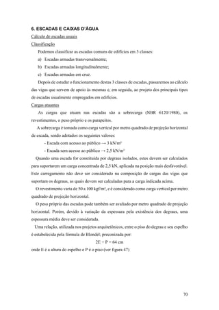 70
6. ESCADAS E CAIXAS D’ÁGUA
Cálculo de escadas usuais
Classificação
Podemos classificar as escadas comuns de edifícios em 3 classes:
a) Escadas armadas transversalmente;
b) Escadas armadas longitudinalmente;
c) Escadas armadas em cruz.
Depois de estudar o funcionamento destas 3 classes de escadas, passaremos ao cálculo
das vigas que servem de apoio às mesmas e, em seguida, ao projeto dos principais tipos
de escadas usualmente empregados em edifícios.
Cargas atuantes
As cargas que atuam nas escadas são a sobrecarga (NBR 6120/1980), os
revestimentos, o peso próprio e os parapeitos.
A sobrecarga é tomada como carga vertical por metro quadrado de projeção horizontal
de escada, sendo adotados os seguintes valores:
- Escada com acesso ao público → 3 kN/m²
- Escada sem acesso ao público → 2,5 kN/m²
Quando uma escada for constituída por degraus isolados, estes devem ser calculados
para suportarem um carga concentrada de 2,5 kN, aplicada na posição mais desfavorável.
Este carregamento não deve ser considerado na composição de cargas das vigas que
suportam os degraus, as quais devem ser calculadas para a carga indicada acima.
O revestimento varia de 50 a 100 kgf/m², e é considerado como carga vertical por metro
quadrado de projeção horizontal.
O peso próprio das escadas pode também ser avaliado por metro quadrado de projeção
horizontal. Porém, devido à variação da espessura pela existência dos degraus, uma
espessura média deve ser considerada.
Uma relação, utilizada nos projetos arquitetônicos, entre o piso do degrau e seu espelho
é estabelecida pela fórmula de Blondel; preconizada por:
2E + P = 64 cm
onde E é a altura do espelho e P é o piso (ver figura 47)
 
