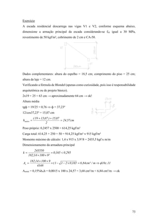 73
Exercício
A escada residencial descarrega nas vigas V1 e V2, conforme esquema abaixo,
dimensione a armação principal da escada considerando-se fck igual a 30 MPa,
revestimento de 50 kgf/m², cobrimento de 2 cm e CA-50.
Dados complementares: altura do espelho = 18,5 cm; comprimento do piso = 25 cm;
altura da laje = 12 cm.
Verificando a fórmula de Blondel (apenas como curiosidade, pois isso é responsabilidade
arquitetônica ou de projeto básico).
2x19 + 25 = 63 cm → aproximadamente 64 cm → ok!
Altura média
tgф = 19/25 = 0,76  ф = 37,23º
12/cos37,23º = 15,07 cm
cm57,24
2
07,15)07,1519(
hmédio 


Peso próprio: 0,2457 x 2500 = 614,25 kgf/m²
Carga total: 614,25 + 250 + 50 = 914,25 kgf/m²  915 kgf/m²
Momento máximo de cálculo: 1,4 x 915 x 3,9²/8 = 2435,5 kgf x m/m
Dimensionamento da armadura principal
295,0165,0
²910014,182
243550
k 


11.c10m/²cm84,6165,0211(
4348
910014,182
As 


Asmín = 0,15%bwh = 0,0015 x 100 x 24,57 = 3,68 cm²/m < 6,84 cm²/m → ok
 