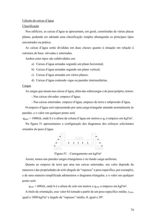 74
Cálculo de caixas d’água
Classificação
Nos edifícios, as caixas d’água se apresentam, em geral, constituídas de várias placas
planas, podendo ser adotada uma classificação simples abrangendo os principais tipos
encontrados na prática.
As caixas d’água serão divididas em duas classes quanto à situação em relação à
estrutura de base: elevadas e enterradas.
Ambos estes tipos são subdivididos em:
a) Caixas d’água armadas segundo um plano horizontal;
b) Caixas d’água armadas segundo um plano vertical;
c) Caixas d’água armadas em vários planos;
d) Caixas d’água contendo vigas ou paredes intermediárias.
Cargas
As cargas que atuam nas caixas d’água, além das sobrecargas e do peso próprio, temos:
- Nas caixas elevadas: empuxo d’água;
- Nas caixas enterradas: empuxo d’água, empuxo de terra e subpressão d’água.
O empuxo d’água será representado por uma carga triangular atuando normalmente às
paredes, e o valor em qualquer ponto será:
qágua = 1000xh, onde h é a altura da coluna d’água em metros e qa o empuxo em kgf/m².
Na figura 51 apresentamos a configuração dos diagramas dos esforços solicitantes
oriundos do peso d’água.
Figura 51 – Carregamento em kgf/m²
Assim, temos nas paredes cargas triangulares e no fundo carga uniforme.
Quanto ao empuxo de terra que atua nas caixas enterradas, seu valor depende da
natureza e das propriedades do solo (ângulo de “repouso” e peso específico, por exemplo),
e de uma maneira simplificada adotaremos o diagrama triangular, e o valor em qualquer
ponto será:
qsolo = 600xh, onde h é a altura do solo em metros e qsolo o empuxo em kgf/m².
A título de orientação, esse valor foi tomado a partir de um peso específico médio, γsolo,
igual a 1800 kgf/m³ e ângulo de “repouso” médio, , igual a 30º.
 