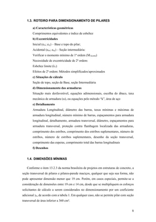 8
1.3. ROTEIRO PARA DIMENSIONAMENTO DE PILARES
a) Características geométricas
Comprimentos equivalentes e índice de esbeltez
b) Excentricidades
Inicial (eix; eiy) – Base e topo do pilar;
Acidental (eax; eay) – Seção intermediária:
Verificar o momento mínimo de 1ª ordem (M1d,mín)
Necessidade de excentricidade de 2ª ordem:
Esbeltez limite (λ1)
Efeitos de 2ª ordem: Métodos simplificados/aproximados
c) Situações de cálculo
Seção de topo, seção de Base, seção Intermediária
d) Dimensionamento das armaduras
Situação mais desfavorável, equações adimensionais, escolha do ábaco, taxa
mecânica de armadura (ω), ou equações pelo método “k”, área de aço
e) Detalhamento
Armadura Longitudinal, diâmetro das barras, taxas mínimas e máximas de
armadura longitudinal, número mínimo de barras, espaçamentos para armadura
longitudinal, detalhamento, armadura transversal, diâmetro, espaçamentos para
armadura transversal, proteção contra flambagem localizada das armaduras,
comprimento dos estribos, comprimento dos estribos suplementares, número de
estribos, número de estribos suplementares, desenho da seção transversal,
comprimento das esperas, comprimento total das barras longitudinais
f) Desenhos
1.4. DIMENSÕES MÍNIMAS
Conforme o item 13.2.3 da norma brasileira de projetos em estruturas de concreto, a
seção transversal de pilares e pilares-parede maciços, qualquer que seja sua forma, não
pode apresentar dimensão menor que 19 cm. Porém, em casos especiais, permite-se a
consideração de dimensões entre 19 cm e 14 cm, desde que se multipliquem os esforços
solicitantes de cálculo a serem considerados no dimensionamento por um coeficiente
adicional γn, de acordo com a tabela 1. Em qualquer caso, não se permite pilar com seção
transversal de área inferior a 360 cm².
 