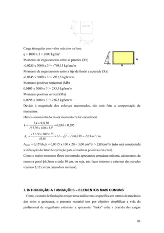 81
Carga triangular com valor máximo na base
q = 1000 x 3 = 3000 kgf/m²
Momento de engastamento entre as paredes (Xb)
-0,0285 x 3000 x 3² = -769,15 kgfxm/m
Momento de engastamento entre a laje de fundo e a parede (Xa)
-0,0345 x 3000 x 3² = -931,5 kgfxm/m
Momento positivo horizontal (Mb)
0,0105 x 3000 x 3² = 283,5 kgfxm/m
Momento positivo vertical (Ma)
0,0095 x 3000 x 3² = 256,5 kgfxm/m
Devido à magnitude dos esforços encontrados, não será feita a compensação de
momentos.
Dimensionamento do maior momento fletor encontrado
295,0038,0
²1510079,151
931504,1
k 



m/²cm03,2038,0211(
4348
1510079,151
As 


Asmín = 0,15%bwh = 0,0015 x 100 x 20 = 3,00 cm²/m > 2,03cm²/m (não será considerada
a utilização do fator de correção para armaduras positivas em cruz).
Como o maior momento fletor encontrado apresentou armadura mínima, adotaremos de
maneira geral ф6,3mm a cada 10 cm, ou seja, nas faces internas e externas das paredes
teremos 3,12 cm²/m (armadura mínima).
7. INTRODUÇÃO A FUNDAÇÕES – ELEMENTOS MAIS COMUNS
Como o estudo de fundações requer uma análise mais específica em termos de mecânica
dos solos e geotecnia, o presente material tem por objetivo simplificar a vida do
profissional de engenharia estrutural e apresentar “links” entre a descida das cargas
A
q
B
 