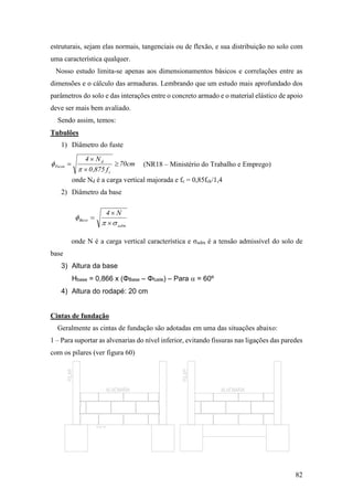 82
estruturais, sejam elas normais, tangenciais ou de flexão, e sua distribuição no solo com
uma característica qualquer.
Nosso estudo limita-se apenas aos dimensionamentos básicos e correlações entre as
dimensões e o cálculo das armaduras. Lembrando que um estudo mais aprofundado dos
parâmetros do solo e das interações entre o concreto armado e o material elástico de apoio
deve ser mais bem avaliado.
Sendo assim, temos:
Tubulões
1) Diâmetro do fuste
onde Nd é a carga vertical majorada e fc = 0,85fck/1,4
2) Diâmetro da base
onde N é a carga vertical característica e σadm é a tensão admissível do solo de
base
3) Altura da base
Hbase = 0,866 x (ΦBase – Φfuste) – Para  = 60º
4) Altura do rodapé: 20 cm
Cintas de fundação
Geralmente as cintas de fundação são adotadas em uma das situações abaixo:
1 – Para suportar as alvenarias do nível inferior, evitando fissuras nas ligações das paredes
com os pilares (ver figura 60)
cm70
f875,0
N4
c
d
Fuste 





adm
Base
N4





(NR18 – Ministério do Trabalho e Emprego)
 