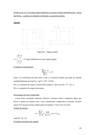 85
Os blocos de 3, 4, 5 ou mais estacas obedecem ao mesmo método utilizado acima – teoria
das bielas – e podem ser adotados, utilizando-se geometria própria.
Sapatas
Figura 64 – Sapata isolada
'd
3
aA
3
bB
e 








 (para trabalharmos como sapata rígida)
Combate ao deslizamento
5,1
F
F
h
v



 
onde  é o coeficiente de atrito entre o solo e o concreto armado, que pode ser tomado
simplificadamente por tg2/3 = tg2/3 x 30º = 0,364;
Fv é o somatório de cargas verticais (Peso próprio + peso do solo + P + etc...);
Fh é o somatório de cargas horizontais.
Porcentagem de área comprimida
Como temos associado momentos fletores a esforços axiais e tangentes temos que
deixar a sapata em contato com o solo, transmitindo compressão ao mesmo, em pelo
menos 67% da área da base (linha neutra dividindo 1/3 de 2/3 de A ou B).
Análise de tensões
adm
v
²AB
M6
BA
F
 





onde M = Fh x H
Armações principais das sapatas
 