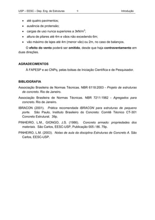 USP – EESC – Dep. Eng. de Estruturas Introdução9
• até quatro pavimentos;
• ausência de protensão;
• cargas de uso nunca superiores a 3kN/m2
;
• altura de pilares até 4m e vãos não excedendo 6m;
• vão máximo de lajes até 4m (menor vão) ou 2m, no caso de balanços.
O efeito do vento poderá ser omitido, desde que haja contraventamento em
duas direções.
AGRADECIMENTOS
À FAPESP e ao CNPq, pelas bolsas de Iniciação Científica e de Pesquisador.
BIBLIOGRAFIA
Associação Brasileira de Normas Técnicas. NBR 6118:2003 - Projeto de estruturas
de concreto. Rio de Janeiro.
Associação Brasileira de Normas Técnicas. NBR 7211:1982 - Agregados para
concreto. Rio de Janeiro.
IBRACON (2001). Prática recomendada IBRACON para estruturas de pequeno
porte. São Paulo, Instituto Brasileiro do Concreto: Comitê Técnico CT-301
Concreto Estrutural. 39p.
PINHEIRO, L.M., GIONGO, J.S. (1986). Concreto armado: propriedades dos
materiais. São Carlos, EESC-USP, Publicação 005 / 86. 79p.
PINHEIRO, L.M. (2003). Notas de aula da disciplina Estruturas de Concreto A. São
Carlos, EESC-USP.
 