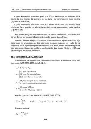 USP – EESC – Departamento de Engenharia de Estruturas Aderência e Ancoragem
10.6
• para elementos estruturais com h < 60cm, localizados no máximo 30cm
acima da face inferior do elemento ou da junta de concretagem mais próxima
(Figuras 10.6b e 10.6c);
• para elementos estruturais com h ≥ 60cm, localizados no mínimo 30cm
abaixo da face superior do elemento ou da junta de concretagem mais próxima
(Figura 10.6d).
Em outras posições e quando do uso de formas deslizantes, os trechos das
barras devem ser considerados em má situação quanto à aderência.
No caso de lajes e vigas concretadas simultaneamente, a parte inferior da viga
pode estar em uma região de boa aderência e a parte superior em região de má
aderência. Se a laje tiver espessura menor do que 30cm, estará em uma região de
boa aderência. Sugere-se, então, a configuração das figuras 10.6e e 10.6f para
determinação das zonas aderência.
10.4 RESISTÊNCIA DE ADERÊNCIA
A resistência de aderência de cálculo entre armadura e concreto é dada pela
expressão (NBR 6118, 2003, item 9.3.2.1):
ctd321bd ff ⋅η⋅η⋅η=





=
nervuradasbarraspara,
entalhadasbarraspara,
lisasbarraspara,
252
41
01
1η



=
aderênciamádesituaçõespara
aderênciaboadesituaçõespara
7,0
0,1
2η



>−
≤
=
mmpara
mmpara
32100/)132(
320,1
3
φφ
φ
η
O valor fctd é dado por (item 8.2.5 da NBR 6118, 2003):
3/2
ckctmctminfctk,
c
infctk,
ctd f0,3fef0,7fsendo
f
f ===
γ
Portanto, resulta:
3/2
ck
c
ctd f
21,0
f
γ
=
 