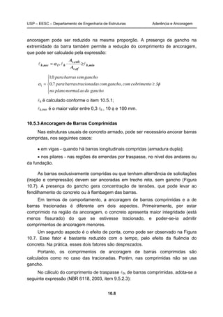USP – EESC – Departamento de Engenharia de Estruturas Aderência e Ancoragem
10.8
ancoragem pode ser reduzido na mesma proporção. A presença de gancho na
extremidade da barra também permite a redução do comprimento de ancoragem,
que pode ser calculado pela expressão:
min,b
ef,s
calc,s
b1nec,b
A
A
. lll ≥⋅= α





≥=
ganchodoaonormalplanono
3cobrimentocom,ganchocomstracionadabarraspara,
ganchosembarraspara,
φα 70
01
1
lb é calculado conforme o item 10.5.1;
lb,min é o maior valor entre 0,3 lb , 10 φ e 100 mm.
1100..55..33 AAnnccoorraaggeemm ddee BBaarrrraass CCoommpprriimmiiddaass
Nas estruturas usuais de concreto armado, pode ser necessário ancorar barras
compridas, nos seguintes casos:
• em vigas - quando há barras longitudinais compridas (armadura dupla);
• nos pilares - nas regiões de emendas por traspasse, no nível dos andares ou
da fundação.
As barras exclusivamente compridas ou que tenham alternância de solicitações
(tração e compressão) devem ser ancoradas em trecho reto, sem gancho (Figura
10.7). A presença do gancho gera concentração de tensões, que pode levar ao
fendilhamento do concreto ou à flambagem das barras.
Em termos de comportamento, a ancoragem de barras comprimidas e a de
barras tracionadas é diferente em dois aspectos. Primeiramente, por estar
comprimido na região da ancoragem, o concreto apresenta maior integridade (está
menos fissurado) do que se estivesse tracionado, e poder-se-ia admitir
comprimentos de ancoragem menores.
Um segundo aspecto é o efeito de ponta, como pode ser observado na Figura
10.7. Esse fator é bastante reduzido com o tempo, pelo efeito da fluência do
concreto. Na prática, esses dois fatores são desprezados.
Portanto, os comprimentos de ancoragem de barras comprimidas são
calculados como no caso das tracionadas. Porém, nas comprimidas não se usa
gancho.
No cálculo do comprimento de traspasse l0c de barras comprimidas, adota-se a
seguinte expressão (NBR 6118, 2003, item 9.5.2.3):
 