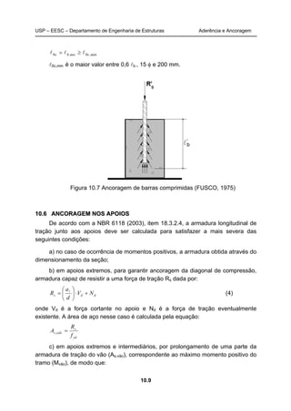 USP – EESC – Departamento de Engenharia de Estruturas Aderência e Ancoragem
10.9
min,cnec,bc 00 lll ≥=
l0c,min é o maior valor entre 0,6 lb , 15 φ e 200 mm.
Figura 10.7 Ancoragem de barras comprimidas (FUSCO, 1975)
1100..66 AANNCCOORRAAGGEEMM NNOOSS AAPPOOIIOOSS
De acordo com a NBR 6118 (2003), item 18.3.2.4, a armadura longitudinal de
tração junto aos apoios deve ser calculada para satisfazer a mais severa das
seguintes condições:
a) no caso de ocorrência de momentos positivos, a armadura obtida através do
dimensionamento da seção;
b) em apoios extremos, para garantir ancoragem da diagonal de compressão,
armadura capaz de resistir a uma força de tração Rs dada por:
dds NV
d
a
R +⋅





= l
(4)
onde Vd é a força cortante no apoio e Nd é a força de tração eventualmente
existente. A área de aço nesse caso é calculada pela equação:
yd
s
calcs
f
R
A =,
c) em apoios extremos e intermediários, por prolongamento de uma parte da
armadura de tração do vão (As,vão), correspondente ao máximo momento positivo do
tramo (Mvão), de modo que:
 