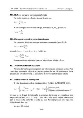 USP – EESC – Departamento de Engenharia de Estruturas Aderência e Ancoragem
10.11
1100..66..22 EEssffoorrççoo aa aannccoorraarr ee aarrmmaadduurraa ccaallccuullaaddaa
Na flexão simples, o esforço a ancorar é dado por:
face,ds V
d
a
R 





= l
A armadura para resistir esse esforço, com tensão σs = fyd, é dada por:
yd
s
calc,s
f
R
A =
1100..66..33 AArrmmaadduurraa nneecceessssáárriiaa eemm aappooiiooss eexxttrreemmooss
Na expressão do comprimento de ancoragem necessário (item 10.5.2),
ef,s
calc,s
b1nec,b
A
A
ll α=
impondo disp,bnec,b ll = e nec,sef,s AA = , obtém-se:
calc,s
disp,b
b1
nec,s AA
l
lα
=
A área das barras ancoradas no apoio não pode ser inferior a As, nec.
1100..77 AANNCCOORRAAGGEEMM FFOORRAA DDEE AAPPOOIIOO
Algumas barras longitudinais podem ser interrompidas antes dos apoios. Para
determinar o ponto de início de ancoragem dessas barras, há necessidade de se
deslocar, de um comprimento al, o diagrama de momentos fletores de cálculo.
1100..77..11 DDeessllooccaammeennttoo aall ddoo ddiiaaggrraammaa
O valor do deslocamento al é dado por (item 17.4.2.2c da NBR 6118, 2003):



≥








α−α+⋅
−⋅
⋅=
45ºainclinadosestribosparad2,0
geralcasod5,0
gcot)gcot1(
)VV(2
V
da
cmax,Sd
max,Sd
l
em que α é o ângulo de inclinação da armadura transversal em relação ao eixo
longitudinal da peça (45° ≤ α ≤ 90). O valor de Vc para flexão simples, flexo-tração
com a linha neutra cortando a seção ou para flexo-compressão em vigas não
protendidas é dado por:
Vc= Vco= 0,6.fctd.bw.d
 