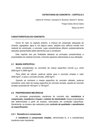 ESTRUTURAS DE CONCRETO – CAPÍTULO 2
Libânio M. Pinheiro, Cassiane D. Muzardo, Sandro P. Santos,
Thiago Catoia, Bruna Catoia
Março de 2010
CARACTERÍSTICAS DO CONCRETO
Como foi visto no capítulo anterior, a mistura em proporção adequada de
cimento, agregados, água e, em alguns casos, adições e/ou aditivos resulta num
material de construção, o concreto, cujas características diferem substancialmente
daquelas apresentadas pelos elementos que o constituem.
Este capítulo tem por finalidade destacar as principais características e
propriedades do material concreto, incluindo aspectos relacionados à sua utilização.
2.1 MASSA ESPECÍFICA
Serão considerados os concretos de massa específica normal (c), entre
2000 kg/m3
e 2800 kg/m3
.
Para efeito de cálculo, pode-se adotar para o concreto simples o valor
2400 kg/m3
, e para o concreto armado, 2500 kg/m3
.
Quando se conhecer a massa específica do concreto utilizado, pode-se
considerar, para valor da massa específica do concreto armado, aquela do concreto
simples acrescida de 100 kg/m3
a 150 kg/m3
.
2.2 PROPRIEDADES MECÂNICAS
As principais propriedades mecânicas do concreto são: resistência à
compressão, resistência à tração e módulo de elasticidade. Essas propriedades
são determinadas a partir de ensaios, executados em condições específicas.
Geralmente, os ensaios são realizados para controle da qualidade e atendimento
às especificações.
2.2.1 Resistência à compressão
A resistência à compressão simples, denominada fc, é a característica
mecânica mais importante.
 