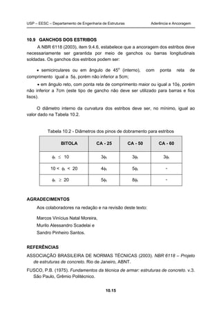 USP – EESC – Departamento de Engenharia de Estruturas Aderência e Ancoragem
10.15
1100..99 GGAANNCCHHOOSS DDOOSS EESSTTRRIIBBOOSS
A NBR 6118 (2003), item 9.4.6, estabelece que a ancoragem dos estribos deve
necessariamente ser garantida por meio de ganchos ou barras longitudinais
soldadas. Os ganchos dos estribos podem ser:
• semicirculares ou em ângulo de 45o
(interno), com ponta reta de
comprimento igual a 5φ, porém não inferior a 5cm;
• em ângulo reto, com ponta reta de comprimento maior ou igual a 10φ, porém
não inferior a 7cm (este tipo de gancho não deve ser utilizado para barras e fios
lisos).
O diâmetro interno da curvatura dos estribos deve ser, no mínimo, igual ao
valor dado na Tabela 10.2.
Tabela 10.2 - Diâmetros dos pinos de dobramento para estribos
BITOLA CA - 25 CA - 50 CA - 60
φt ≤ 10 3φt 3φt 3φt
10 < φt < 20 4φt 5φt -
φt ≥ 20 5φt 8φt -
AGRADECIMENTOS
Aos colaboradores na redação e na revisão deste texto:
Marcos Vinícius Natal Moreira,
Murilo Alessandro Scadelai e
Sandro Pinheiro Santos.
REFERÊNCIAS
ASSOCIAÇÃO BRASILEIRA DE NORMAS TÉCNICAS (2003). NBR 6118 – Projeto
de estruturas de concreto. Rio de Janeiro, ABNT.
FUSCO, P.B. (1975). Fundamentos da técnica de armar: estruturas de concreto. v.3.
São Paulo, Grêmio Politécnico.
 