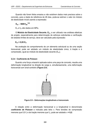 USP – EESC – Departamento de Engenharia de Estruturas Características do Concreto
2.8
Quando não forem feitos ensaios e não existirem dados mais precisos sobre o
concreto, para a idade de referência de 28 dias, pode-se estimar o valor do módulo
de elasticidade inicial usando a expressão:
1/2
ckci f5600E 
Eci e fck são dados em MPa.
O Módulo de Elasticidade Secante, Ecs, a ser utilizado nas análises elásticas
de projeto, especialmente para determinação de esforços solicitantes e verificação
de estados limites de serviço, deve ser calculado pela expressão:
Ecs = 0,85 Eci
Na avaliação do comportamento de um elemento estrutural ou de uma seção
transversal, pode ser adotado um módulo de elasticidade único, à tração e à
compressão, igual ao módulo de elasticidade secante (Ecs).
2.2.4 Coeficiente de Poisson
Quando uma força uniaxial é aplicada sobre uma peça de concreto, resulta uma
deformação longitudinal na direção da carga e, simultaneamente, uma deformação
transversal com sinal contrário (Figura 2.9).
Figura 2.9 – Deformações longitudinais e transversais
A relação entre a deformação transversal e a longitudinal é denominada
coeficiente de Poisson e indicada pela letra . Para tensões de compressão
menores que 0,5 fc e de tração menores que fct, pode ser adotado  = 0,2.
 