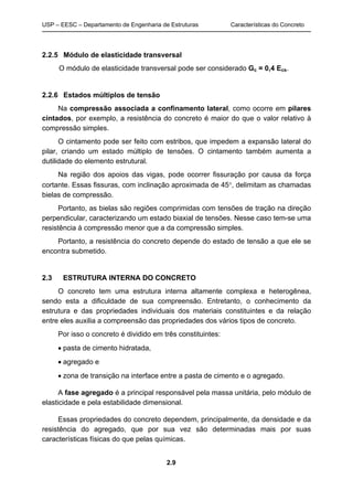 USP – EESC – Departamento de Engenharia de Estruturas Características do Concreto
2.9
2.2.5 Módulo de elasticidade transversal
O módulo de elasticidade transversal pode ser considerado Gc = 0,4 Ecs.
2.2.6 Estados múltiplos de tensão
Na compressão associada a confinamento lateral, como ocorre em pilares
cintados, por exemplo, a resistência do concreto é maior do que o valor relativo à
compressão simples.
O cintamento pode ser feito com estribos, que impedem a expansão lateral do
pilar, criando um estado múltiplo de tensões. O cintamento também aumenta a
dutilidade do elemento estrutural.
Na região dos apoios das vigas, pode ocorrer fissuração por causa da força
cortante. Essas fissuras, com inclinação aproximada de 45, delimitam as chamadas
bielas de compressão.
Portanto, as bielas são regiões comprimidas com tensões de tração na direção
perpendicular, caracterizando um estado biaxial de tensões. Nesse caso tem-se uma
resistência à compressão menor que a da compressão simples.
Portanto, a resistência do concreto depende do estado de tensão a que ele se
encontra submetido.
2.3 ESTRUTURA INTERNA DO CONCRETO
O concreto tem uma estrutura interna altamente complexa e heterogênea,
sendo esta a dificuldade de sua compreensão. Entretanto, o conhecimento da
estrutura e das propriedades individuais dos materiais constituintes e da relação
entre eles auxilia a compreensão das propriedades dos vários tipos de concreto.
Por isso o concreto é dividido em três constituintes:
 pasta de cimento hidratada,
 agregado e
 zona de transição na interface entre a pasta de cimento e o agregado.
A fase agregado é a principal responsável pela massa unitária, pelo módulo de
elasticidade e pela estabilidade dimensional.
Essas propriedades do concreto dependem, principalmente, da densidade e da
resistência do agregado, que por sua vez são determinadas mais por suas
características físicas do que pelas químicas.
 
