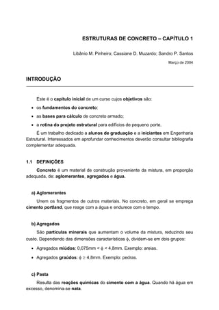 ESTRUTURAS DE CONCRETO – CAPÍTULO 1
Libânio M. Pinheiro; Cassiane D. Muzardo; Sandro P. Santos
Março de 2004
INTRODUÇÃO
Este é o capítulo inicial de um curso cujos objetivos são:
• os fundamentos do concreto;
• as bases para cálculo de concreto armado;
• a rotina do projeto estrutural para edifícios de pequeno porte.
É um trabalho dedicado a alunos de graduação e a iniciantes em Engenharia
Estrutural. Interessados em aprofundar conhecimentos deverão consultar bibliografia
complementar adequada.
1.1 DEFINIÇÕES
Concreto é um material de construção proveniente da mistura, em proporção
adequada, de: aglomerantes, agregados e água.
a) Aglomerantes
Unem os fragmentos de outros materiais. No concreto, em geral se emprega
cimento portland, que reage com a água e endurece com o tempo.
b) Agregados
São partículas minerais que aumentam o volume da mistura, reduzindo seu
custo. Dependendo das dimensões características φ, dividem-se em dois grupos:
• Agregados miúdos: 0,075mm < φ < 4,8mm. Exemplo: areias.
• Agregados graúdos: φ ≥ 4,8mm. Exemplo: pedras.
c) Pasta
Resulta das reações químicas do cimento com a água. Quando há água em
excesso, denomina-se nata.
 