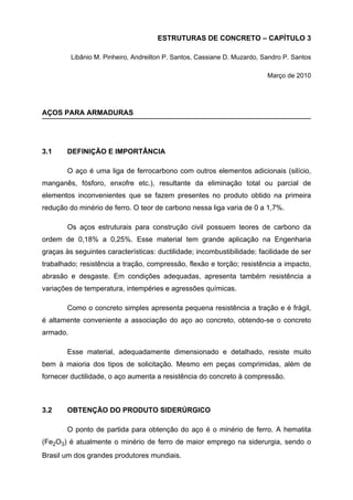 ESTRUTURAS DE CONCRETO – CAPÍTULO 3
Libânio M. Pinheiro, Andreilton P. Santos, Cassiane D. Muzardo, Sandro P. Santos
Março de 2010
AÇOS PARA ARMADURAS
3.1 DEFINIÇÃO E IMPORTÂNCIA
O aço é uma liga de ferrocarbono com outros elementos adicionais (silício,
manganês, fósforo, enxofre etc.), resultante da eliminação total ou parcial de
elementos inconvenientes que se fazem presentes no produto obtido na primeira
redução do minério de ferro. O teor de carbono nessa liga varia de 0 a 1,7%.
Os aços estruturais para construção civil possuem teores de carbono da
ordem de 0,18% a 0,25%. Esse material tem grande aplicação na Engenharia
graças às seguintes características: ductilidade; incombustibilidade; facilidade de ser
trabalhado; resistência a tração, compressão, flexão e torção; resistência a impacto,
abrasão e desgaste. Em condições adequadas, apresenta também resistência a
variações de temperatura, intempéries e agressões químicas.
Como o concreto simples apresenta pequena resistência a tração e é frágil,
é altamente conveniente a associação do aço ao concreto, obtendo-se o concreto
armado.
Esse material, adequadamente dimensionado e detalhado, resiste muito
bem à maioria dos tipos de solicitação. Mesmo em peças comprimidas, além de
fornecer ductilidade, o aço aumenta a resistência do concreto à compressão.
3.2 OBTENÇÃO DO PRODUTO SIDERÚRGICO
O ponto de partida para obtenção do aço é o minério de ferro. A hematita
(Fe2O3) é atualmente o minério de ferro de maior emprego na siderurgia, sendo o
Brasil um dos grandes produtores mundiais.
 