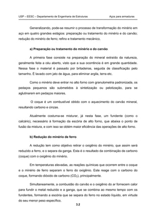 USP – EESC – Departamento de Engenharia de Estruturas Aços para armaduras
3.2
Generalizando, pode-se resumir o processo de transformação do minério em
aço em quatro grandes estágios: preparação ou tratamento do minério e do carvão;
redução do minério de ferro; refino e tratamento mecânico.
a) Preparação ou tratamento do minério e do carvão
A primeira fase consiste na preparação do mineral extraído da natureza,
geralmente feita a céu aberto, visto que a sua ocorrência é em grande quantidade.
Nessa fase o material é passado por britadeiras, seguida de classificação pelo
tamanho. É lavado com jato de água, para eliminar argila, terra etc.
Como o minério deve entrar no alto forno com granulometria padronizada, os
pedaços pequenos são submetidos à sintetização ou pelotização, para se
aglutinarem em pedaços maiores.
O coque é um combustível obtido com o aquecimento do carvão mineral,
resultando carbono e cinzas.
Atualmente costuma-se misturar, já nesta fase, um fundente (como o
calcário), necessário à formação da escória de alto forno, que abaixa o ponto de
fusão da mistura, e com isso se obtém maior eficiência das operações de alto forno.
b) Redução do minério de ferro
A redução tem como objetivo retirar o oxigênio do minério, que assim será
reduzido a ferro, e o separa da ganga. Esta é o resultado da combinação de carbono
(coque) com o oxigênio do minério.
Em temperaturas elevadas, as reações químicas que ocorrem entre o coque
e o minério de ferro separam o ferro do oxigênio. Este reage com o carbono do
coque, formando dióxido de carbono (CO2), principalmente.
Simultaneamente, a combustão do carvão e o oxigênio do ar fornecem calor
para fundir o metal reduzido e a ganga, que se combina ao mesmo tempo com os
fundentes, formando a escória que se separa do ferro no estado líquido, em virtude
do seu menor peso específico.
 