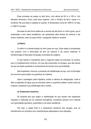 USP – EESC – Departamento de Engenharia de Estruturas Aços para armaduras
3.3
Esse processo se passa no alto forno, com altura de 50 m a 100 m. Um
elevador alimenta o forno, pela boca superior, com o minério de ferro, coque e o
fundente. Na sua base é injetado ar quente. A temperatura varia de 1000C no topo
a 1500C na base.
Na base do alto forno obtém-se a escória de alto forno e o ferro gusa, que é
quebradiço e tem baixa resistência, por apresentar altos teores de carbono e de
outros materiais, entre os quais silício, manganês, fósforo e enxofre.
c) Refino
O refino é a transformação do ferro gusa em aço. Essa etapa é processada
nas aciarias, com a diminuição de teor de carbono e de outros materiais. A
transformação é feita pela introdução controlada de oxigênio.
O aço líquido é transferido para a segunda etapa do processo na aciaria,
que é o lingoteamento contínuo, em que são produzidos os tarugos, que são barras
de aço de seção quadrada e comprimento de acordo com sua finalidade.
Nas lingoteiras, inicia-se o processo de solidificação do aço, com a formação
de uma fina casca sólida na superfície do material.
Após a passagem pela lingoteira, existe a câmara de refrigeração, onde é
feita a aspersão de água que se encontra sobre a superfície sólida e ainda rubra do
material, auxiliando sua solidificação até o núcleo.
d) Tratamento mecânico
As próprias leis que regem a solidificação do aço líquido nas lingoteiras
impedem a obtenção de um material homogêneo, resultando sempre num material
com granulação grosseira, quebradiço e de baixa resistência.
Por isso, a etapa final é o tratamento mecânico dos tarugos, que os
transformam em produtos com características adequadas à sua utilização.
 