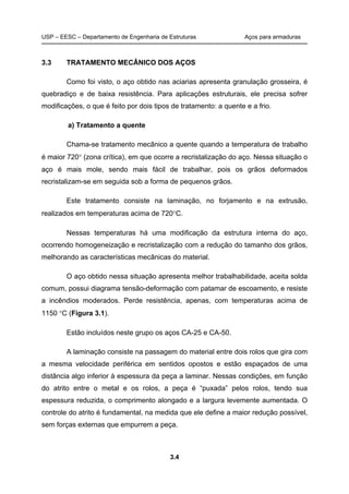 USP – EESC – Departamento de Engenharia de Estruturas Aços para armaduras
3.4
3.3 TRATAMENTO MECÂNICO DOS AÇOS
Como foi visto, o aço obtido nas aciarias apresenta granulação grosseira, é
quebradiço e de baixa resistência. Para aplicações estruturais, ele precisa sofrer
modificações, o que é feito por dois tipos de tratamento: a quente e a frio.
a) Tratamento a quente
Chama-se tratamento mecânico a quente quando a temperatura de trabalho
é maior 720 (zona crítica), em que ocorre a recristalização do aço. Nessa situação o
aço é mais mole, sendo mais fácil de trabalhar, pois os grãos deformados
recristalizam-se em seguida sob a forma de pequenos grãos.
Este tratamento consiste na laminação, no forjamento e na extrusão,
realizados em temperaturas acima de 720C.
Nessas temperaturas há uma modificação da estrutura interna do aço,
ocorrendo homogeneização e recristalização com a redução do tamanho dos grãos,
melhorando as características mecânicas do material.
O aço obtido nessa situação apresenta melhor trabalhabilidade, aceita solda
comum, possui diagrama tensão-deformação com patamar de escoamento, e resiste
a incêndios moderados. Perde resistência, apenas, com temperaturas acima de
1150 C (Figura 3.1).
Estão incluídos neste grupo os aços CA-25 e CA-50.
A laminação consiste na passagem do material entre dois rolos que gira com
a mesma velocidade periférica em sentidos opostos e estão espaçados de uma
distância algo inferior à espessura da peça a laminar. Nessas condições, em função
do atrito entre o metal e os rolos, a peça é “puxada” pelos rolos, tendo sua
espessura reduzida, o comprimento alongado e a largura levemente aumentada. O
controle do atrito é fundamental, na medida que ele define a maior redução possível,
sem forças externas que empurrem a peça.
 