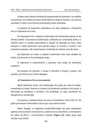 USP – EESC – Departamento de Engenharia de Estruturas Aços para armaduras
3.6
Existem duas classes principais de equipamentos de forjamento: os martelos
e as prensas. Os martelos provocam deformação do metal por impacto, e as prensas
submetem o metal a uma força de compressão a baixa velocidade.
O processo de forjamento subdivide-se em duas categorias: o forjamento
livre e o forjamento em matriz.
No forjamento livre o material é deformado entre ferramentas planas ou de
formato simples. O processo de deformação é efetuado por compressão direta e o
material escoa no sentido perpendicular à direção de aplicação da força. Esse
processo é usado geralmente para grandes peças, ou quando o número a ser
produzido é pequeno, não compensando a confecção de matrizes, que são caras.
No forjamento em matriz o material é deformado entre duas metades de
matriz, que fornecem a forma desejada à peça.
O forjamento é possivelmente o processo mais antigo de tratamento
mecânico.
No processo da extrusão, o tarugo é refundido e forçado a passar, sob
pressão, por orifícios com a forma desejada.
b) Tratamento a frio ou encruamento
Neste tratamento ocorre uma deformação dos grãos por meio de tração,
compressão ou torção. Resulta no aumento da resistência mecânica e da dureza, e
diminuição da resistência à corrosão e da ductilidade, ou seja, decréscimo do
alongamento e da estricção.
O processo é realizado abaixo da zona de temperatura crítica (720 C). Os
grãos permanecem deformados e diz-se que o aço está encruado.
Nesta situação, os diagramas tensão-deformação dos aços apresentam
patamar de escoamento convencional, a solda torna-se mais difícil e, à temperatura
da ordem de 600C, o encruamento é perdido (Figura 3.2). Neste grupo está
incluído o aço CA-60.
 