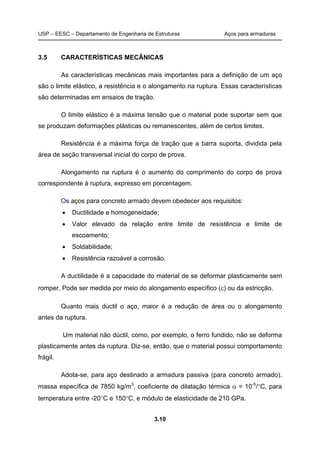 USP – EESC – Departamento de Engenharia de Estruturas Aços para armaduras
3.10
3.5 CARACTERÍSTICAS MECÂNICAS
As características mecânicas mais importantes para a definição de um aço
são o limite elástico, a resistência e o alongamento na ruptura. Essas características
são determinadas em ensaios de tração.
O limite elástico é a máxima tensão que o material pode suportar sem que
se produzam deformações plásticas ou remanescentes, além de certos limites.
Resistência é a máxima força de tração que a barra suporta, dividida pela
área de seção transversal inicial do corpo de prova.
Alongamento na ruptura é o aumento do comprimento do corpo de prova
correspondente à ruptura, expresso em porcentagem.
Os aços para concreto armado devem obedecer aos requisitos:
 Ductilidade e homogeneidade;
 Valor elevado da relação entre limite de resistência e limite de
escoamento;
 Soldabilidade;
 Resistência razoável a corrosão.
A ductilidade é a capacidade do material de se deformar plasticamente sem
romper. Pode ser medida por meio do alongamento específico () ou da estricção.
Quanto mais dúctil o aço, maior é a redução de área ou o alongamento
antes da ruptura.
Um material não dúctil, como, por exemplo, o ferro fundido, não se deforma
plasticamente antes da ruptura. Diz-se, então, que o material possui comportamento
frágil.
Adota-se, para aço destinado a armadura passiva (para concreto armado),
massa específica de 7850 kg/m3
, coeficiente de dilatação térmica  = 10-5
/C, para
temperatura entre -20C e 150C, e módulo de elasticidade de 210 GPa.
 