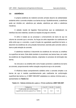 USP – EESC – Departamento de Engenharia de Estruturas Aços para armaduras
3.11
3.6 ADERÊNCIA
A própria existência do material concreto armado decorre da solidariedade
existente entre o concreto simples e as barras de aço. Qualitativamente, a aderência
pode ser dividida em: aderência por adesão, aderência por atrito e aderência
mecânica.
A adesão resulta de ligações físico-químicas que se estabelecem na
interface dos dois materiais, durante as reações de pega do cimento.
O atrito é notado ao se processar o arrancamento da barra de aço do
volume de concreto que a envolve. As forças de atrito dependem do coeficiente de
atrito entre aço e o concreto, o qual é função da rugosidade superficial da barra, e
decorrem da existência de uma pressão transversal, exercida pelo concreto sobre a
barra e pela retração do concreto.
A aderência mecânica é decorrente da existência de nervuras ou entalhes
na superfície da barra. Este efeito também é encontrado nas barras lisas, em razão
da existência de irregularidades próprias, originadas no processo de laminação das
barras.
As nervuras e os entalhes têm como função aumentar a aderência da barra
ao concreto, proporcionando melhor atuação conjunta do aço e do concreto.
A influência desse comportamento solidário entre o concreto simples e as
barras de aço é medida quantitativamente pelo coeficiente de conformação
superficial das barras (). A NBR 7480:2007 estabelece os valores mínimos para ,
apresentados na Tabela 3.2.
Tabela 3.2 – Valores mínimos de  para   10 mm conforme a NBR 7480:2007
 