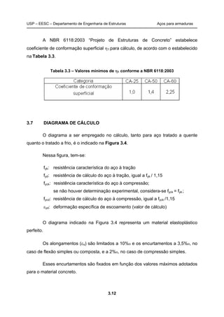USP – EESC – Departamento de Engenharia de Estruturas Aços para armaduras
3.12
A NBR 6118:2003 “Projeto de Estruturas de Concreto” estabelece
coeficiente de conformação superficial 1 para cálculo, de acordo com o estabelecido
na Tabela 3.3.
Tabela 3.3 – Valores mínimos de 1 conforme a NBR 6118:2003
3.7 DIAGRAMA DE CÁLCULO
O diagrama a ser empregado no cálculo, tanto para aço tratado a quente
quanto o tratado a frio, é o indicado na Figura 3.4.
Nessa figura, tem-se:
fyk: resistência característica do aço à tração
fyd: resistência de cálculo do aço à tração, igual a fyk / 1,15
fyck: resistência característica do aço à compressão;
se não houver determinação experimental, considera-se fyck = fyk;
fycd: resistência de cálculo do aço à compressão, igual a fyck /1,15
yd: deformação específica de escoamento (valor de cálculo)
O diagrama indicado na Figura 3.4 representa um material elastoplástico
perfeito.
Os alongamentos (s) são limitados a 10%o e os encurtamentos a 3,5%o, no
caso de flexão simples ou composta, e a 2%o, no caso de compressão simples.
Esses encurtamentos são fixados em função dos valores máximos adotados
para o material concreto.
 