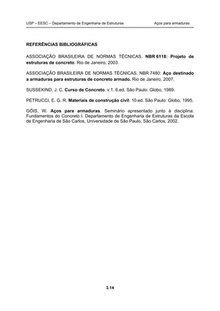 USP – EESC – Departamento de Engenharia de Estruturas Aços para armaduras
3.14
REFERÊNCIAS BIBLIOGRÁFICAS
ASSOCIAÇÃO BRASILEIRA DE NORMAS TÉCNICAS. NBR 6118: Projeto de
estruturas de concreto. Rio de Janeiro, 2003.
ASSOCIAÇÃO BRASILEIRA DE NORMAS TÉCNICAS. NBR 7480: Aço destinado
a armaduras para estruturas de concreto armado. Rio de Janeiro, 2007.
SUSSEKIND, J. C. Curso de Concreto. v.1. 6.ed. São Paulo: Globo, 1989.
PETRUCCI, E. G. R. Materiais de construção civil. 10.ed. São Paulo: Globo, 1995.
GÓIS, W. Aços para armaduras. Seminário apresentado junto à disciplina:
Fundamentos do Concreto I. Departamento de Engenharia de Estruturas da Escola
de Engenharia de São Carlos, Universidade de São Paulo, São Carlos, 2002.
 