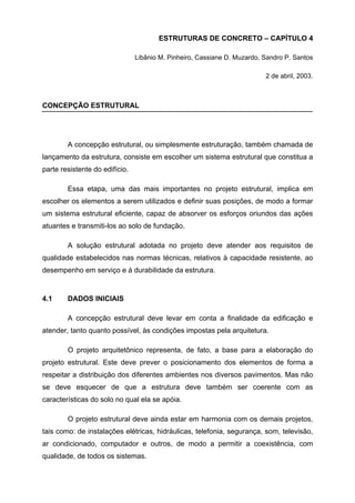 ESTRUTURAS DE CONCRETO – CAPÍTULO 4
Libânio M. Pinheiro, Cassiane D. Muzardo, Sandro P. Santos
2 de abril, 2003.
CONCEPÇÃO ESTRUTURAL
A concepção estrutural, ou simplesmente estruturação, também chamada de
lançamento da estrutura, consiste em escolher um sistema estrutural que constitua a
parte resistente do edifício.
Essa etapa, uma das mais importantes no projeto estrutural, implica em
escolher os elementos a serem utilizados e definir suas posições, de modo a formar
um sistema estrutural eficiente, capaz de absorver os esforços oriundos das ações
atuantes e transmiti-los ao solo de fundação.
A solução estrutural adotada no projeto deve atender aos requisitos de
qualidade estabelecidos nas normas técnicas, relativos à capacidade resistente, ao
desempenho em serviço e à durabilidade da estrutura.
4.1 DADOS INICIAIS
A concepção estrutural deve levar em conta a finalidade da edificação e
atender, tanto quanto possível, às condições impostas pela arquitetura.
O projeto arquitetônico representa, de fato, a base para a elaboração do
projeto estrutural. Este deve prever o posicionamento dos elementos de forma a
respeitar a distribuição dos diferentes ambientes nos diversos pavimentos. Mas não
se deve esquecer de que a estrutura deve também ser coerente com as
características do solo no qual ela se apóia.
O projeto estrutural deve ainda estar em harmonia com os demais projetos,
tais como: de instalações elétricas, hidráulicas, telefonia, segurança, som, televisão,
ar condicionado, computador e outros, de modo a permitir a coexistência, com
qualidade, de todos os sistemas.
 