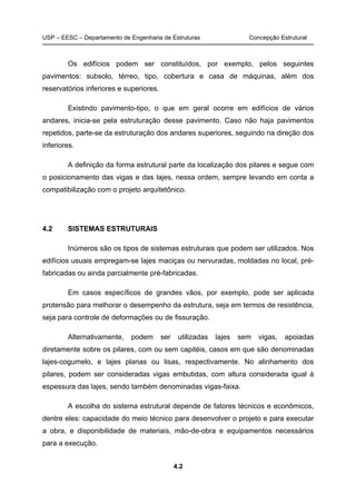 USP – EESC – Departamento de Engenharia de Estruturas Concepção Estrutural
4.2
Os edifícios podem ser constituídos, por exemplo, pelos seguintes
pavimentos: subsolo, térreo, tipo, cobertura e casa de máquinas, além dos
reservatórios inferiores e superiores.
Existindo pavimento-tipo, o que em geral ocorre em edifícios de vários
andares, inicia-se pela estruturação desse pavimento. Caso não haja pavimentos
repetidos, parte-se da estruturação dos andares superiores, seguindo na direção dos
inferiores.
A definição da forma estrutural parte da localização dos pilares e segue com
o posicionamento das vigas e das lajes, nessa ordem, sempre levando em conta a
compatibilização com o projeto arquitetônico.
4.2 SISTEMAS ESTRUTURAIS
Inúmeros são os tipos de sistemas estruturais que podem ser utilizados. Nos
edifícios usuais empregam-se lajes maciças ou nervuradas, moldadas no local, pré-
fabricadas ou ainda parcialmente pré-fabricadas.
Em casos específicos de grandes vãos, por exemplo, pode ser aplicada
protensão para melhorar o desempenho da estrutura, seja em termos de resistência,
seja para controle de deformações ou de fissuração.
Alternativamente, podem ser utilizadas lajes sem vigas, apoiadas
diretamente sobre os pilares, com ou sem capitéis, casos em que são denominadas
lajes-cogumelo, e lajes planas ou lisas, respectivamente. No alinhamento dos
pilares, podem ser consideradas vigas embutidas, com altura considerada igual à
espessura das lajes, sendo também denominadas vigas-faixa.
A escolha do sistema estrutural depende de fatores técnicos e econômicos,
dentre eles: capacidade do meio técnico para desenvolver o projeto e para executar
a obra, e disponibilidade de materiais, mão-de-obra e equipamentos necessários
para a execução.
 