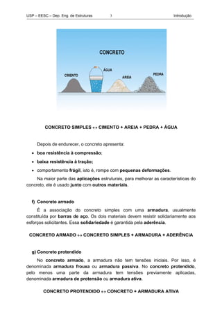 USP – EESC – Dep. Eng. de Estruturas Introdução3
CONCRETO SIMPLES ↔ CIMENTO + AREIA + PEDRA + ÁGUA
Depois de endurecer, o concreto apresenta:
• boa resistência à compressão;
• baixa resistência à tração;
• comportamento frágil, isto é, rompe com pequenas deformações.
Na maior parte das aplicações estruturais, para melhorar as características do
concreto, ele é usado junto com outros materiais.
f) Concreto armado
É a associação do concreto simples com uma armadura, usualmente
constituída por barras de aço. Os dois materiais devem resistir solidariamente aos
esforços solicitantes. Essa solidariedade é garantida pela aderência.
CONCRETO ARMADO ↔ CONCRETO SIMPLES + ARMADURA + ADERÊNCIA
g) Concreto protendido
No concreto armado, a armadura não tem tensões iniciais. Por isso, é
denominada armadura frouxa ou armadura passiva. No concreto protendido,
pelo menos uma parte da armadura tem tensões previamente aplicadas,
denominada armadura de protensão ou armadura ativa.
CONCRETO PROTENDIDO ↔ CONCRETO + ARMADURA ATIVA
 