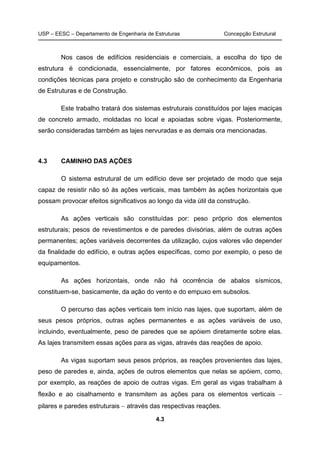 USP – EESC – Departamento de Engenharia de Estruturas Concepção Estrutural
4.3
Nos casos de edifícios residenciais e comerciais, a escolha do tipo de
estrutura é condicionada, essencialmente, por fatores econômicos, pois as
condições técnicas para projeto e construção são de conhecimento da Engenharia
de Estruturas e de Construção.
Este trabalho tratará dos sistemas estruturais constituídos por lajes maciças
de concreto armado, moldadas no local e apoiadas sobre vigas. Posteriormente,
serão consideradas também as lajes nervuradas e as demais ora mencionadas.
4.3 CAMINHO DAS AÇÕES
O sistema estrutural de um edifício deve ser projetado de modo que seja
capaz de resistir não só às ações verticais, mas também às ações horizontais que
possam provocar efeitos significativos ao longo da vida útil da construção.
As ações verticais são constituídas por: peso próprio dos elementos
estruturais; pesos de revestimentos e de paredes divisórias, além de outras ações
permanentes; ações variáveis decorrentes da utilização, cujos valores vão depender
da finalidade do edifício, e outras ações específicas, como por exemplo, o peso de
equipamentos.
As ações horizontais, onde não há ocorrência de abalos sísmicos,
constituem-se, basicamente, da ação do vento e do empuxo em subsolos.
O percurso das ações verticais tem início nas lajes, que suportam, além de
seus pesos próprios, outras ações permanentes e as ações variáveis de uso,
incluindo, eventualmente, peso de paredes que se apóiem diretamente sobre elas.
As lajes transmitem essas ações para as vigas, através das reações de apoio.
As vigas suportam seus pesos próprios, as reações provenientes das lajes,
peso de paredes e, ainda, ações de outros elementos que nelas se apóiem, como,
por exemplo, as reações de apoio de outras vigas. Em geral as vigas trabalham à
flexão e ao cisalhamento e transmitem as ações para os elementos verticais −
pilares e paredes estruturais − através das respectivas reações.
 