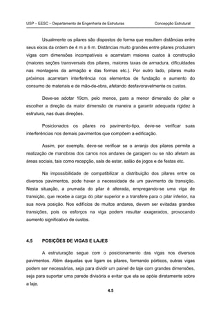 USP – EESC – Departamento de Engenharia de Estruturas Concepção Estrutural
4.5
Usualmente os pilares são dispostos de forma que resultem distâncias entre
seus eixos da ordem de 4 m a 6 m. Distâncias muito grandes entre pilares produzem
vigas com dimensões incompatíveis e acarretam maiores custos à construção
(maiores seções transversais dos pilares, maiores taxas de armadura, dificuldades
nas montagens da armação e das formas etc.). Por outro lado, pilares muito
próximos acarretam interferência nos elementos de fundação e aumento do
consumo de materiais e de mão-de-obra, afetando desfavoravelmente os custos.
Deve-se adotar 19cm, pelo menos, para a menor dimensão do pilar e
escolher a direção da maior dimensão de maneira a garantir adequada rigidez à
estrutura, nas duas direções.
Posicionados os pilares no pavimento-tipo, deve-se verificar suas
interferências nos demais pavimentos que compõem a edificação.
Assim, por exemplo, deve-se verificar se o arranjo dos pilares permite a
realização de manobras dos carros nos andares de garagem ou se não afetam as
áreas sociais, tais como recepção, sala de estar, salão de jogos e de festas etc.
Na impossibilidade de compatibilizar a distribuição dos pilares entre os
diversos pavimentos, pode haver a necessidade de um pavimento de transição.
Nesta situação, a prumada do pilar é alterada, empregando-se uma viga de
transição, que recebe a carga do pilar superior e a transfere para o pilar inferior, na
sua nova posição. Nos edifícios de muitos andares, devem ser evitadas grandes
transições, pois os esforços na viga podem resultar exagerados, provocando
aumento significativo de custos.
4.5 POSIÇÕES DE VIGAS E LAJES
A estruturação segue com o posicionamento das vigas nos diversos
pavimentos. Além daquelas que ligam os pilares, formando pórticos, outras vigas
podem ser necessárias, seja para dividir um painel de laje com grandes dimensões,
seja para suportar uma parede divisória e evitar que ela se apóie diretamente sobre
a laje.
 