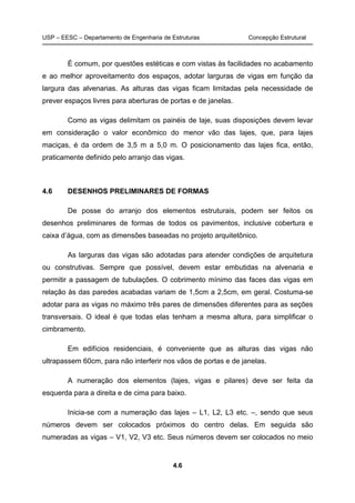 USP – EESC – Departamento de Engenharia de Estruturas Concepção Estrutural
4.6
É comum, por questões estéticas e com vistas às facilidades no acabamento
e ao melhor aproveitamento dos espaços, adotar larguras de vigas em função da
largura das alvenarias. As alturas das vigas ficam limitadas pela necessidade de
prever espaços livres para aberturas de portas e de janelas.
Como as vigas delimitam os painéis de laje, suas disposições devem levar
em consideração o valor econômico do menor vão das lajes, que, para lajes
maciças, é da ordem de 3,5 m a 5,0 m. O posicionamento das lajes fica, então,
praticamente definido pelo arranjo das vigas.
4.6 DESENHOS PRELIMINARES DE FORMAS
De posse do arranjo dos elementos estruturais, podem ser feitos os
desenhos preliminares de formas de todos os pavimentos, inclusive cobertura e
caixa d’água, com as dimensões baseadas no projeto arquitetônico.
As larguras das vigas são adotadas para atender condições de arquitetura
ou construtivas. Sempre que possível, devem estar embutidas na alvenaria e
permitir a passagem de tubulações. O cobrimento mínimo das faces das vigas em
relação às das paredes acabadas variam de 1,5cm a 2,5cm, em geral. Costuma-se
adotar para as vigas no máximo três pares de dimensões diferentes para as seções
transversais. O ideal é que todas elas tenham a mesma altura, para simplificar o
cimbramento.
Em edifícios residenciais, é conveniente que as alturas das vigas não
ultrapassem 60cm, para não interferir nos vãos de portas e de janelas.
A numeração dos elementos (lajes, vigas e pilares) deve ser feita da
esquerda para a direita e de cima para baixo.
Inicia-se com a numeração das lajes – L1, L2, L3 etc. –, sendo que seus
números devem ser colocados próximos do centro delas. Em seguida são
numeradas as vigas – V1, V2, V3 etc. Seus números devem ser colocados no meio
 