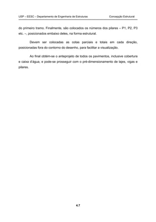 USP – EESC – Departamento de Engenharia de Estruturas Concepção Estrutural
4.7
do primeiro tramo. Finalmente, são colocados os números dos pilares – P1, P2, P3
etc. –, posicionados embaixo deles, na forma estrutural.
Devem ser colocadas as cotas parciais e totais em cada direção,
posicionadas fora do contorno do desenho, para facilitar a visualização.
Ao final obtém-se o anteprojeto de todos os pavimentos, inclusive cobertura
e caixa d’água, e pode-se prosseguir com o pré-dimensionamento de lajes, vigas e
pilares.
 