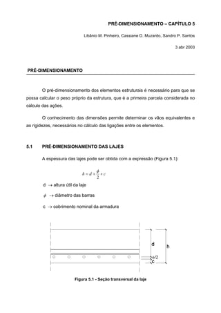 PRÉ-DIMENSIONAMENTO – CAPÍTULO 5
Libânio M. Pinheiro, Cassiane D. Muzardo, Sandro P. Santos
3 abr 2003
PRÉ-DIMENSIONAMENTO
O pré-dimensionamento dos elementos estruturais é necessário para que se
possa calcular o peso próprio da estrutura, que é a primeira parcela considerada no
cálculo das ações.
O conhecimento das dimensões permite determinar os vãos equivalentes e
as rigidezes, necessários no cálculo das ligações entre os elementos.
5.1 PRÉ-DIMENSIONAMENTO DAS LAJES
A espessura das lajes pode ser obtida com a expressão (Figura 5.1):
cdh ++=
2
φ
d → altura útil da laje
φ → diâmetro das barras
c → cobrimento nominal da armadura
Figura 5.1 - Seção transversal da laje
 