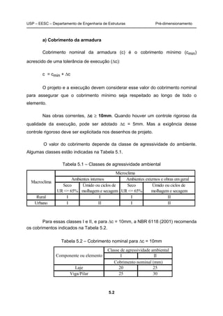 USP – EESC – Departamento de Engenharia de Estruturas Pré-dimensionamento
5.2
a) Cobrimento da armadura
Cobrimento nominal da armadura (c) é o cobrimento mínimo (cmin)
acrescido de uma tolerância de execução (∆c):
c = cmin + ∆c
O projeto e a execução devem considerar esse valor do cobrimento nominal
para assegurar que o cobrimento mínimo seja respeitado ao longo de todo o
elemento.
Nas obras correntes, ∆c ≥ 10mm. Quando houver um controle rigoroso da
qualidade da execução, pode ser adotado ∆c = 5mm. Mas a exigência desse
controle rigoroso deve ser explicitada nos desenhos de projeto.
O valor do cobrimento depende da classe de agressividade do ambiente.
Algumas classes estão indicadas na Tabela 5.1.
Tabela 5.1 – Classes de agressividade ambiental
Para essas classes I e II, e para ∆c = 10mm, a NBR 6118 (2001) recomenda
os cobrimentos indicados na Tabela 5.2.
Tabela 5.2 – Cobrimento nominal para ∆c = 10mm
Seco Úmido ou ciclos de Seco Úmido ou ciclos de
UR <= 65% molhagem e secagem UR <= 65% molhagem e secagem
Rural I I I II
Urbano I II I II
Macroclima
Ambientes internos Ambientes externos e obras em geral
Microclima
I II
Laje 20 25
Viga/Pilar 25 30
Classe de agressividade ambiental
Cobrimento nominal (mm)
Componente ou elemento
 
