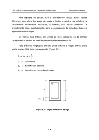 USP – EESC – Departamento de Engenharia de Estruturas Pré-dimensionamento
5.4
Num tabuleiro de edifício, não é recomendável utilizar muitos valores
diferentes para altura das vigas, de modo a facilitar e otimizar os trabalhos de
cimbramento. Usualmente, adotam-se, no máximo, duas alturas diferentes. Tal
procedimento pode, eventualmente, gerar a necessidade de armadura dupla em
alguns trechos das vigas.
Os tramos mais críticos, em termos de vãos excessivos ou de grandes
carregamentos, devem ter suas flechas verificadas posteriormente.
Para armadura longitudinal em uma única camada, a relação entre a altura
total e a altura útil é dada pela expressão (Figura 5.2):
2
lφ
φ +++= tcdh
c → cobrimento
φt → diâmetro dos estribos
φl → diâmetro das barras longitudinais
Figura 5.2 – Seção transversal da viga
 