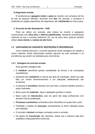 USP – EESC – Dep. Eng. de Estruturas Introdução4
h) Argamassa armada
É constituída por agregado miúdo e pasta de cimento, com armadura de fios
de aço de pequeno diâmetro, formando uma tela. No concreto, a armadura é
localizada em regiões específicas, Na argamassa, ela é distribuída por toda a peça.
i) Concreto de alto desempenho – CAD
Pode ser obtido, por exemplo, pela mistura de cimento e agregados
convencionais com sílica ativa e aditivos plastificantes. Apresenta características
melhores do que o concreto tradicional. Em vez de sílica ativa, pode-se também
utilizar cinza volante ou resíduo de alto forno.
1.2 VANTAGENS DO CONCRETO, RESTRIÇÕES E PROVIDÊNCIAS
Como material estrutural, o concreto apresenta várias vantagens em relação a
outros materiais. Serão relacionadas também algumas de suas restrições e as
providências que podem ser adotadas para contorná-las.
1.2.1 Vantagens do concreto armado
Suas grandes vantagens são:
• É moldável, permitindo grande variabilidade de formas e de concepções
arquitetônicas.
• Apresenta boa resistência à maioria dos tipos de solicitação, desde que seja
feito um correto dimensionamento e um adequado detalhamento das
armaduras.
• A estrutura é monolítica, fazendo com que todo o conjunto trabalhe quando a
peça é solicitada.
• Baixo custo dos materiais - água e agregados graúdos e miúdos.
• Baixo custo de mão-de-obra, pois em geral não exige profissionais com
elevado nível de qualificação.
• Processos construtivos conhecidos e bem difundidos em quase todo o país.
• Facilidade e rapidez de execução, principalmente se forem utilizadas peças
pré-moldadas.
• O concreto é durável e protege a armação contra a corrosão.
• Os gastos de manutenção são reduzidos, desde que a estrutura seja bem
projetada e adequadamente construída.
 