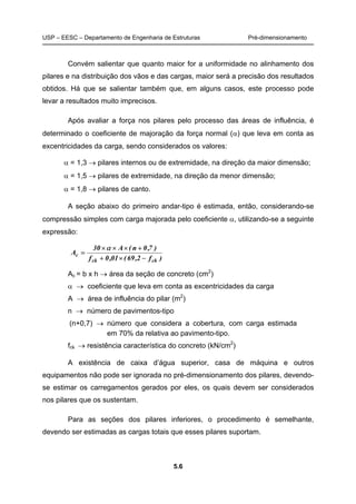 USP – EESC – Departamento de Engenharia de Estruturas Pré-dimensionamento
5.6
Convém salientar que quanto maior for a uniformidade no alinhamento dos
pilares e na distribuição dos vãos e das cargas, maior será a precisão dos resultados
obtidos. Há que se salientar também que, em alguns casos, este processo pode
levar a resultados muito imprecisos.
Após avaliar a força nos pilares pelo processo das áreas de influência, é
determinado o coeficiente de majoração da força normal (α) que leva em conta as
excentricidades da carga, sendo considerados os valores:
α = 1,3 → pilares internos ou de extremidade, na direção da maior dimensão;
α = 1,5 → pilares de extremidade, na direção da menor dimensão;
α = 1,8 → pilares de canto.
A seção abaixo do primeiro andar-tipo é estimada, então, considerando-se
compressão simples com carga majorada pelo coeficiente α, utilizando-se a seguinte
expressão:
)f2,69(01,0f
)7,0n(A30
A
ckck
c
−×+
+×××
=
α
Ac = b x h → área da seção de concreto (cm2
)
α → coeficiente que leva em conta as excentricidades da carga
A → área de influência do pilar (m2
)
n → número de pavimentos-tipo
(n+0,7) → número que considera a cobertura, com carga estimada
em 70% da relativa ao pavimento-tipo.
fck → resistência característica do concreto (kN/cm2
)
A existência de caixa d’água superior, casa de máquina e outros
equipamentos não pode ser ignorada no pré-dimensionamento dos pilares, devendo-
se estimar os carregamentos gerados por eles, os quais devem ser considerados
nos pilares que os sustentam.
Para as seções dos pilares inferiores, o procedimento é semelhante,
devendo ser estimadas as cargas totais que esses pilares suportam.
 