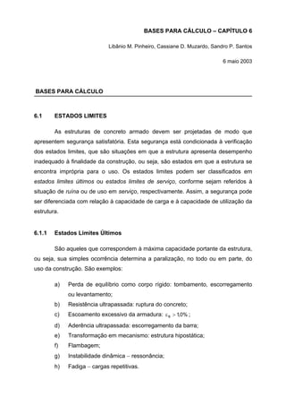 BASES PARA CÁLCULO – CAPÍTULO 6
Libânio M. Pinheiro, Cassiane D. Muzardo, Sandro P. Santos
6 maio 2003
BASES PARA CÁLCULO
6.1 ESTADOS LIMITES
As estruturas de concreto armado devem ser projetadas de modo que
apresentem segurança satisfatória. Esta segurança está condicionada à verificação
dos estados limites, que são situações em que a estrutura apresenta desempenho
inadequado à finalidade da construção, ou seja, são estados em que a estrutura se
encontra imprópria para o uso. Os estados limites podem ser classificados em
estados limites últimos ou estados limites de serviço, conforme sejam referidos à
situação de ruína ou de uso em serviço, respectivamente. Assim, a segurança pode
ser diferenciada com relação à capacidade de carga e à capacidade de utilização da
estrutura.
6.1.1 Estados Limites Últimos
São aqueles que correspondem à máxima capacidade portante da estrutura,
ou seja, sua simples ocorrência determina a paralização, no todo ou em parte, do
uso da construção. São exemplos:
a) Perda de equilíbrio como corpo rígido: tombamento, escorregamento
ou levantamento;
b) Resistência ultrapassada: ruptura do concreto;
c) Escoamento excessivo da armadura: ,0%1s >ε ;
d) Aderência ultrapassada: escorregamento da barra;
e) Transformação em mecanismo: estrutura hipostática;
f) Flambagem;
g) Instabilidade dinâmica − ressonância;
h) Fadiga − cargas repetitivas.
 
