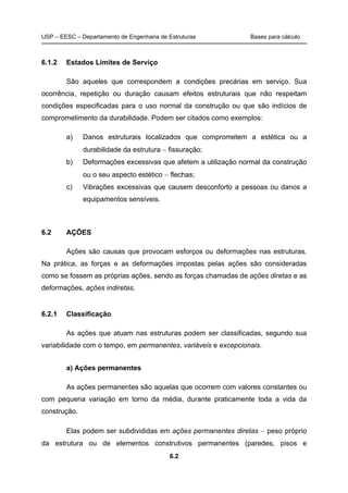 USP – EESC – Departamento de Engenharia de Estruturas Bases para cálculo
6.2
6.1.2 Estados Limites de Serviço
São aqueles que correspondem a condições precárias em serviço. Sua
ocorrência, repetição ou duração causam efeitos estruturais que não respeitam
condições especificadas para o uso normal da construção ou que são indícios de
comprometimento da durabilidade. Podem ser citados como exemplos:
a) Danos estruturais localizados que comprometem a estética ou a
durabilidade da estrutura − fissuração;
b) Deformações excessivas que afetem a utilização normal da construção
ou o seu aspecto estético − flechas;
c) Vibrações excessivas que causem desconforto a pessoas ou danos a
equipamentos sensíveis.
6.2 AÇÕES
Ações são causas que provocam esforços ou deformações nas estruturas.
Na prática, as forças e as deformações impostas pelas ações são consideradas
como se fossem as próprias ações, sendo as forças chamadas de ações diretas e as
deformações, ações indiretas.
6.2.1 Classificação
As ações que atuam nas estruturas podem ser classificadas, segundo sua
variabilidade com o tempo, em permanentes, variáveis e excepcionais.
a) Ações permanentes
As ações permanentes são aquelas que ocorrem com valores constantes ou
com pequena variação em torno da média, durante praticamente toda a vida da
construção.
Elas podem ser subdivididas em ações permanentes diretas − peso próprio
da estrutura ou de elementos construtivos permanentes (paredes, pisos e
 