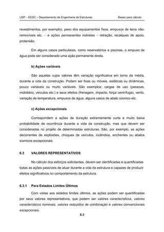 USP – EESC – Departamento de Engenharia de Estruturas Bases para cálculo
6.3
revestimentos, por exemplo), peso dos equipamentos fixos, empuxos de terra não-
removíveis etc. − e ações permanentes indiretas − retração, recalques de apoio,
protensão.
Em alguns casos particulares, como reservatórios e piscinas, o empuxo de
água pode ser considerado uma ação permanente direta.
b) Ações variáveis
São aquelas cujos valores têm variação significativa em torno da média,
durante a vida da construção. Podem ser fixas ou móveis, estáticas ou dinâmicas,
pouco variáveis ou muito variáveis. São exemplos: cargas de uso (pessoas,
mobiliário, veículos etc.) e seus efeitos (frenagem, impacto, força centrífuga), vento,
variação de temperatura, empuxos de água, alguns casos de abalo sísmico etc.
c) Ações excepcionais
Correspondem a ações de duração extremamente curta e muito baixa
probabilidade de ocorrência durante a vida da construção, mas que devem ser
consideradas no projeto de determinadas estruturas. São, por exemplo, as ações
decorrentes de explosões, choques de veículos, incêndios, enchentes ou abalos
sísmicos excepcionais.
6.3 VALORES REPRESENTATIVOS
No cálculo dos esforços solicitantes, devem ser identificadas e quantificadas
todas as ações passíveis de atuar durante a vida da estrutura e capazes de produzir
efeitos significativos no comportamento da estrutura.
6.3.1 Para Estados Limites Últimos
Com vistas aos estados limites últimos, as ações podem ser quantificadas
por seus valores representativos, que podem ser valores característicos, valores
característicos nominais, valores reduzidos de combinação e valores convencionais
excepcionais.
 