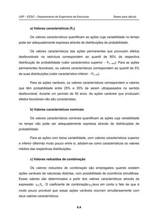 USP – EESC – Departamento de Engenharia de Estruturas Bases para cálculo
6.4
a) Valores característicos (Fk)
Os valores característicos quantificam as ações cuja variabilidade no tempo
pode ser adequadamente expressa através de distribuições de probabilidade.
Os valores característicos das ações permanentes que provocam efeitos
desfavoráveis na estrutura correspondem ao quantil de 95% da respectiva
distribuição de probabilidade (valor característico superior − Fk, sup). Para as ações
permanentes favoráveis, os valores característicos correspondem ao quantil de 5%
de suas distribuições (valor característico inferior − Fk, inf).
Para as ações variáveis, os valores característicos correspondem a valores
que têm probabilidade entre 25% e 35% de serem ultrapassados no sentido
desfavorável, durante um período de 50 anos. As ações variáveis que produzam
efeitos favoráveis não são consideradas.
b) Valores característicos nominais
Os valores característicos nominais quantificam as ações cuja variabilidade
no tempo não pode ser adequadamente expressa através de distribuições de
probabilidade.
Para as ações com baixa variabilidade, com valores característicos superior
e inferior diferindo muito pouco entre si, adotam-se como característicos os valores
médios das respectivas distribuições.
c) Valores reduzidos de combinação
Os valores reduzidos de combinação são empregados quando existem
ações variáveis de naturezas distintas, com possibilidade de ocorrência simultânea.
Esses valores são determinados a partir dos valores característicos através da
expressão k0 Fψ . O coeficiente de combinação 0ψ leva em conta o fato de que é
muito pouco provável que essas ações variáveis ocorram simultaneamente com
seus valores característicos.
 