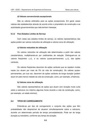 USP – EESC – Departamento de Engenharia de Estruturas Bases para cálculo
6.5
d) Valores convencionais excepcionais
São os valores arbitrados para as ações excepcionais. Em geral, esses
valores são estabelecidos através de acordo entre o proprietário da construção e as
autoridades governamentais que nela tenham interesse.
6.3.2 Para Estados Limites de Serviço
Com vistas aos estados limites de serviço, os valores representativos das
ações podem ser valores reduzidos de utilização e valores raros de utilização.
a) Valores reduzidos de utilização
Os valores reduzidos de utilização são determinados a partir dos valores
característicos, multiplicando-os por coeficientes de redução. Distinguem-se os
valores freqüentes k1Fψ e os valores quase-permanentes k2 Fψ das ações
variáveis.
Os valores freqüentes decorrem de ações variáveis que se repetem muitas
vezes (ou atuam por mais de 5% da vida da construção). Os valores quase-
permanentes, por sua vez, decorrem de ações variáveis de longa duração (podem
atuar em pelo menos metade da vida da construção, como, por exemplo, a fluência).
b) Valores raros de utilização
São valores representativos de ações que atuam com duração muito curta
sobre a estrutura (no máximo algumas horas durante a vida da construção, como,
por exemplo, um abalo sísmico).
6.4 TIPOS DE CARREGAMENTO
Entende-se por tipo de carregamento o conjunto das ações que têm
probabilidade não desprezível de atuarem simultaneamente sobre a estrutura,
durante um determinado período de tempo pré-estabelecido. Pode ser de longa
duração ou transitório, conforme seu tempo de duração.
 