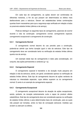 USP – EESC – Departamento de Engenharia de Estruturas Bases para cálculo
6.6
Em cada tipo de carregamento, as ações devem ser combinadas de
diferentes maneiras, a fim de que possam ser determinados os efeitos mais
desfavoráveis para a estrutura. Devem ser estabelecidas tantas combinações
quantas forem necessárias para que a segurança seja verificada em relação a todos
os possíveis estados limites (últimos e de serviço).
Pode-se distinguir os seguintes tipos de carregamento, passíveis de ocorrer
durante a vida da construção: carregamento normal, carregamento especial,
carregamento excepcional e carregamento de construção.
6.4.1 Carregamento Normal
O carregamento normal decorre do uso previsto para a construção,
podendo-se admitir que tenha duração igual à vida da estrutura. Este tipo de
carregamento deve ser considerado tanto na verificação de estados limites últimos
quanto nos de serviço.
Um exemplo deste tipo de carregamento é dado pela consideração, em
conjunto, das ações permanentes e variáveis (g + q).
6.4.2 Carregamento Especial
O carregamento especial é transitório e de duração muito pequena em
relação à vida da estrutura, sendo, em geral, considerado apenas na verificação de
estados limites últimos. Este tipo de carregamento decorre de ações variáveis de
natureza ou intensidade especiais, cujos efeitos superam os do carregamento
normal. O vento é um exemplo de carregamento especial.
6.4.3 Carregamento Excepcional
O carregamento excepcional decorre da atuação de ações excepcionais,
sendo, portanto, de duração extremamente curta e capaz de produzir efeitos
catastróficos. Este tipo de carregamento deve ser considerado apenas na verificação
de estados limites últimos e para determinados tipos de construção, para as quais
não possam ser tomadas, ainda na fase de concepção estrutural, medidas que
anulem ou atenuem os efeitos.
 