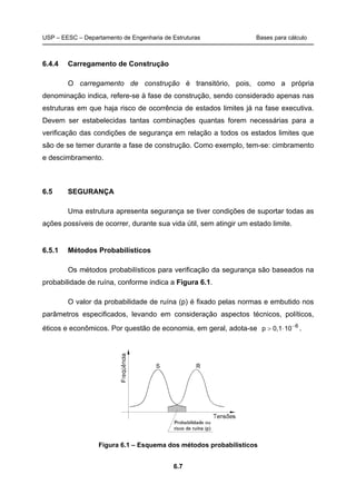 USP – EESC – Departamento de Engenharia de Estruturas Bases para cálculo
6.7
6.4.4 Carregamento de Construção
O carregamento de construção é transitório, pois, como a própria
denominação indica, refere-se à fase de construção, sendo considerado apenas nas
estruturas em que haja risco de ocorrência de estados limites já na fase executiva.
Devem ser estabelecidas tantas combinações quantas forem necessárias para a
verificação das condições de segurança em relação a todos os estados limites que
são de se temer durante a fase de construção. Como exemplo, tem-se: cimbramento
e descimbramento.
6.5 SEGURANÇA
Uma estrutura apresenta segurança se tiver condições de suportar todas as
ações possíveis de ocorrer, durante sua vida útil, sem atingir um estado limite.
6.5.1 Métodos Probabilísticos
Os métodos probabilísticos para verificação da segurança são baseados na
probabilidade de ruína, conforme indica a Figura 6.1.
O valor da probabilidade de ruína (p) é fixado pelas normas e embutido nos
parâmetros especificados, levando em consideração aspectos técnicos, políticos,
éticos e econômicos. Por questão de economia, em geral, adota-se 6
100,1p −
⋅> .
Figura 6.1 – Esquema dos métodos probabilísticos
 