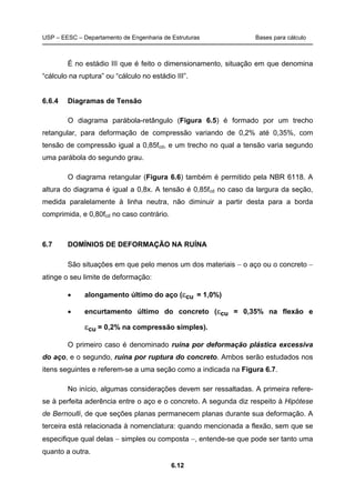 USP – EESC – Departamento de Engenharia de Estruturas Bases para cálculo
6.12
É no estádio III que é feito o dimensionamento, situação em que denomina
“cálculo na ruptura” ou “cálculo no estádio III”.
6.6.4 Diagramas de Tensão
O diagrama parábola-retângulo (Figura 6.5) é formado por um trecho
retangular, para deformação de compressão variando de 0,2% até 0,35%, com
tensão de compressão igual a 0,85fcd, e um trecho no qual a tensão varia segundo
uma parábola do segundo grau.
O diagrama retangular (Figura 6.6) também é permitido pela NBR 6118. A
altura do diagrama é igual a 0,8x. A tensão é 0,85fcd no caso da largura da seção,
medida paralelamente à linha neutra, não diminuir a partir desta para a borda
comprimida, e 0,80fcd no caso contrário.
6.7 DOMÍNIOS DE DEFORMAÇÃO NA RUÍNA
São situações em que pelo menos um dos materiais − o aço ou o concreto −
atinge o seu limite de deformação:
• alongamento último do aço (εcu = 1,0%)
• encurtamento último do concreto (εcu = 0,35% na flexão e
εcu = 0,2% na compressão simples).
O primeiro caso é denominado ruína por deformação plástica excessiva
do aço, e o segundo, ruína por ruptura do concreto. Ambos serão estudados nos
itens seguintes e referem-se a uma seção como a indicada na Figura 6.7.
No início, algumas considerações devem ser ressaltadas. A primeira refere-
se à perfeita aderência entre o aço e o concreto. A segunda diz respeito à Hipótese
de Bernoulli, de que seções planas permanecem planas durante sua deformação. A
terceira está relacionada à nomenclatura: quando mencionada a flexão, sem que se
especifique qual delas − simples ou composta −, entende-se que pode ser tanto uma
quanto a outra.
 