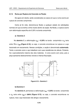 USP – EESC – Departamento de Engenharia de Estruturas Bases para cálculo
6.16
6.7.2 Ruína por Ruptura do Concreto na Flexão
De agora em diante, serão considerados os casos em que a ruína ocorre por
ruptura do concreto comprimido.
Como já foi visto, denomina-se flexão a qualquer estado de solicitações
normais em que se tenha a linha neutra dentro da seção. Na flexão, a ruptura ocorre
com deformação específica de 0,35% na borda comprimida.
a) Domínio 3
No domínio 3, a deformação εcu = 0,35% na borda comprimida e εs varia
entre 1% e εyd (Figura 6.12), ou seja, o concreto encontra-se na ruptura e o aço
tracionado em escoamento. Nessas condições, a seção é denominada subarmada.
Tanto o concreto como o aço trabalham com suas resistências de cálculo. Portanto,
há o aproveitamento máximo dos dois materiais. A ruína ocorre com aviso, pois a
peça apresenta deslocamentos visíveis e intensa fissuração.
Figura 6.12 – Domínio 3
b) Domínio 4
No domínio 4, permanece a deformação εcu = 0,35% na borda comprimida
e εs varia entre εyd e zero (Figura 6.13), ou seja, o concreto encontra-se na
ruptura, mas o aço tracionado não atinge o escoamento.
 