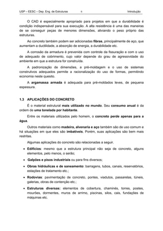 USP – EESC – Dep. Eng. de Estruturas Introdução6
O CAD é especialmente apropriado para projetos em que a durabilidade é
condição indispensável para sua execução. A alta resistência é uma das maneiras
de se conseguir peças de menores dimensões, aliviando o peso próprio das
estruturas.
Ao concreto também podem ser adicionadas fibras, principalmente de aço, que
aumentam a ductilidade, a absorção de energia, a durabilidade etc.
A corrosão da armadura é prevenida com controle da fissuração e com o uso
de adequado de cobrimento, cujo valor depende do grau de agressividade do
ambiente em que a estrutura for construída.
A padronização de dimensões, a pré-moldagem e o uso de sistemas
construtivos adequados permite a racionalização do uso de formas, permitindo
economia neste quesito.
A argamassa armada é adequada para pré-moldados leves, de pequena
espessura.
1.3 APLICAÇÕES DO CONCRETO
É o material estrutural mais utilizado no mundo. Seu consumo anual é da
ordem de uma tonelada por habitante.
Entre os materiais utilizados pelo homem, o concreto perde apenas para a
água.
Outros materiais como madeira, alvenaria e aço também são de uso comum e
há situações em que eles são imbatíveis. Porém, suas aplicações são bem mais
restritas.
Algumas aplicações do concreto são relacionadas a seguir.
• Edifícios: mesmo que a estrutura principal não seja de concreto, alguns
elementos, pelo menos, o serão;
• Galpões e pisos industriais ou para fins diversos;
• Obras hidráulicas e de saneamento: barragens, tubos, canais, reservatórios,
estações de tratamento etc.;
• Rodovias: pavimentação de concreto, pontes, viadutos, passarelas, túneis,
galerias, obras de contenção etc.;
• Estruturas diversas: elementos de cobertura, chaminés, torres, postes,
mourões, dormentes, muros de arrimo, piscinas, silos, cais, fundações de
máquinas etc.
 