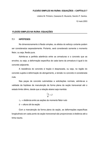 FLEXÃO SIMPLES NA RUÍNA: EQUAÇÕES – CAPÍTULO 7
Libânio M. Pinheiro, Cassiane D. Muzardo, Sandro P. Santos.
12 maio 2003
FLEXÃO SIMPLES NA RUÍNA: EQUAÇÕES
7.1 HIPÓTESES
No dimensionamento à flexão simples, os efeitos do esforço cortante podem
ser considerados separadamente. Portanto, será considerado somente o momento
fletor, ou seja, flexão pura.
Admite-se a perfeita aderência entre as armaduras e o concreto que as
envolve, ou seja, a deformação específica de cada barra da armadura é igual à do
concreto adjacente.
A resistência do concreto à tração é desprezada, ou seja, na região do
concreto sujeita à deformação de alongamento, a tensão no concreto é considerada
nula.
Nas peças de concreto submetidas a solicitações normais, admite-se a
validade da hipótese de manutenção da forma plana da seção transversal até o
estado limite último, desde que a relação abaixo seja mantida:
2
d
0
>
l
l0 → distância entre as seções de momento fletor nulo
d → altura útil da seção
Com a manutenção da forma plana da seção, as deformações específicas
longitudinais em cada ponto da seção transversal são proporcionais à distância até a
linha neutra.
 
