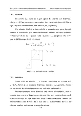 USP – EESC – Departamento de Engenharia de Estruturas Flexão simples na ruína: equações
7.4
7.3.2 Domínio 3
No domínio 3, a ruína se dá por ruptura do concreto com deformação
máxima εc = 3,5‰ e, na armadura tracionada, a deformação varia de εyd até 10‰, ou
seja, o aço está em escoamento, com tensão σs = fyd (Figura 7.5).
É a situação ideal de projeto, pois há o aproveitamento pleno dos dois
materiais. A ruína é dúctil, pois ela ocorre com aviso, havendo fissuração aparente e
flechas significativas. Diz-se que as seção é subarmada. A posição da linha neutra
varia de 0,259d até x34 (0,259 < βx < βx34).
( ) )5,3(
5,3
ydsc
c
34x
ε+
=
ε+ε
ε
=β ;
s
yd
yd
E
f
=ε
cuε
sε
cuε
sεε <
d
x
yd < 10‰
= 3,5‰
Figura 7.5 – Deformações no Domínio 3
7.3.3 Domínio 4
Assim como no domínio 3, o concreto encontra-se na ruptura, com
εc = 3,5‰. Porém, o aço apresenta deformação abaixo de εyd e, portanto, ele está
mal aproveitado. As deformações podem ser verificadas na Figura 7.6.
O dimensionamento nesse domínio é uma solução antieconômica, além de
perigosa, pois a ruína se dá por ruptura do concreto e sem escoamento do aço. É
uma ruptura brusca, ou seja, ocorre sem aviso. Quando as peças de concreto são
dimensionadas nesse domínio, diz-se que elas são superarmadas, devendo ser
evitadas; para isso pode-se usar uma das alternativas:
 